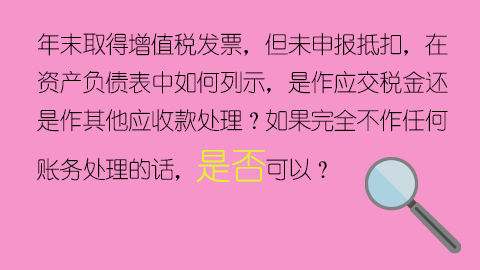 年末取得增值稅發(fā)票，但未申報抵扣，在資產(chǎn)負(fù)債表中如何列示，是作應(yīng)交稅金還是作其他應(yīng)收款處理？如果完全不作任何賬務(wù)處理的話，是否可以？ 